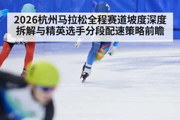2026杭州马拉松全程赛道坡度深度拆解与精英选手分段配速策略前瞻